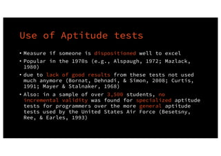 Use of Aptitude tests
• Measure if someone is dispositioned well to excel
• Popular in the 1970s (e.g., Alspaugh, 1972; Mazlack,
1980)
• due to lack of good results from these tests not used
much anymore (Bornat, Dehnadi, & Simon, 2008; Curtis,
1991; Mayer & Stalnaker, 1968)
• Also: in a sample of over 3,500 students, no
incremental validity was found for specialized aptitude
tests for programmers over the more general aptitude
tests used by the United States Air Force (Besetsny,
Ree, & Earles, 1993)
 