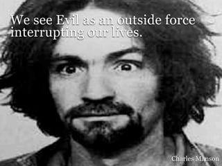 We see Evil as an outside force
interrupting our lives.




                           Charles Manson
 