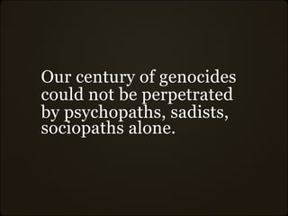 Our century of genocides
could not be perpetrated
by psychopaths, sadists,
sociopaths alone.
 