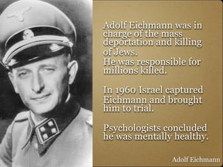 Adolf Eichmann was in
charge of the mass
deportation and killing
of Jews.
He was responsible for
millions killed.

In 1960 Israel captured
Eichmann and brought
him to trial.

Psychologists concluded
he was mentally healthy.

                Adolf Eichmann
 