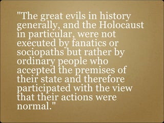 "The great evils in history
generally, and the Holocaust
in particular, were not
executed by fanatics or
sociopaths but rather by
ordinary people who
accepted the premises of
their state and therefore
participated with the view
that their actions were
normal."
 