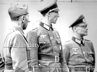 ...did his duty...


Former Austrian President Kurt Waldheim (middle) was SA intellligence officer and must have
                                                                  Adolf Hitler private
                                      had knowledge about deportations of 40.000 people.
 