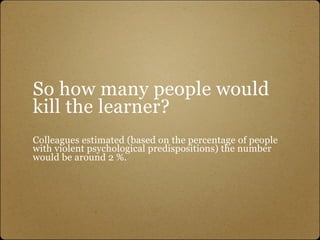 So how many people would
kill the learner?
Colleagues estimated (based on the percentage of people
with violent psychological predispositions) the number
would be around 2 %.
 