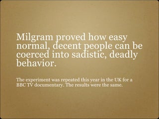 Milgram proved how easy
normal, decent people can be
coerced into sadistic, deadly
behavior.
The experiment was repeated this year in the UK for a
BBC TV documentary. The results were the same.
 