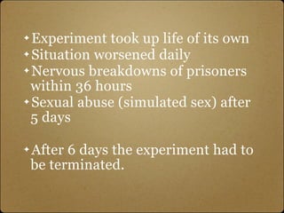 ✦ Experiment took up life of its own
✦ Situation worsened daily

✦ Nervous breakdowns of prisoners

  within 36 hours
✦ Sexual abuse (simulated sex) after

  5 days

✦   After 6 days the experiment had to
    be terminated.
 