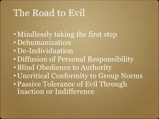 The Road to Evil

✦ Mindlessly taking the first step
✦ Dehumanization

✦ De-Individuation

✦ Diffusion of Personal Responsibility

✦ Blind Obedience to Authority

✦ Uncritical Conformity to Group Norms

✦ Passive Tolerance of Evil Through

  Inaction or Indifference
 