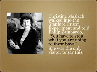Christine Maslach
walked into the
Stanford Prison
Experiment and told
Philip Zambardo,
„You have to stop
what you are doing
to these boys.“
She was the only
visitor to say this.
 