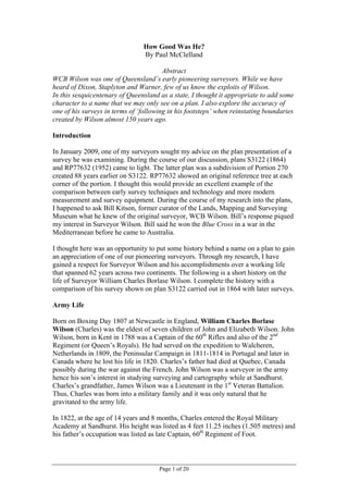 How Good Was He?
                                By Paul McClelland

                                        Abstract
WCB Wilson was one of Queensland’s early pioneering surveyors. While we have
heard of Dixon, Staplyton and Warner, few of us know the exploits of Wilson.
In this sesquicentenary of Queensland as a state, I thought it appropriate to add some
character to a name that we may only see on a plan. I also explore the accuracy of
one of his surveys in terms of ‘following in his footsteps’ when reinstating boundaries
created by Wilson almost 150 years ago.

Introduction

In January 2009, one of my surveyors sought my advice on the plan presentation of a
survey he was examining. During the course of our discussion, plans S3122 (1864)
and RP77632 (1952) came to light. The latter plan was a subdivision of Portion 270
created 88 years earlier on S3122. RP77632 showed an original reference tree at each
corner of the portion. I thought this would provide an excellent example of the
comparison between early survey techniques and technology and more modern
measurement and survey equipment. During the course of my research into the plans,
I happened to ask Bill Kitson, former curator of the Lands, Mapping and Surveying
Museum what he knew of the original surveyor, WCB Wilson. Bill’s response piqued
my interest in Surveyor Wilson. Bill said he won the Blue Cross in a war in the
Mediterranean before he came to Australia.

I thought here was an opportunity to put some history behind a name on a plan to gain
an appreciation of one of our pioneering surveyors. Through my research, I have
gained a respect for Surveyor Wilson and his accomplishments over a working life
that spanned 62 years across two continents. The following is a short history on the
life of Surveyor William Charles Borlase Wilson. I complete the history with a
comparison of his survey shown on plan S3122 carried out in 1864 with later surveys.

Army Life

Born on Boxing Day 1807 at Newcastle in England, William Charles Borlase
Wilson (Charles) was the eldest of seven children of John and Elizabeth Wilson. John
Wilson, born in Kent in 1788 was a Captain of the 60th Rifles and also of the 2nd
Regiment (or Queen’s Royals). He had served on the expedition to Walcheren,
Netherlands in 1809, the Peninsular Campaign in 1811-1814 in Portugal and later in
Canada where he lost his life in 1820. Charles’s father had died at Quebec, Canada
possibly during the war against the French. John Wilson was a surveyor in the army
hence his son’s interest in studying surveying and cartography while at Sandhurst.
Charles’s grandfather, James Wilson was a Lieutenant in the 1st Veteran Battalion.
Thus, Charles was born into a military family and it was only natural that he
gravitated to the army life.

In 1822, at the age of 14 years and 8 months, Charles entered the Royal Military
Academy at Sandhurst. His height was listed as 4 feet 11.25 inches (1.505 metres) and
his father’s occupation was listed as late Captain, 60th Regiment of Foot.



                                      Page 1 of 20
 