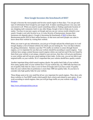 How Google becomes the benchmark of SEO?

Google is become the most popular and favorite search engine in these days. You can get each
type of information from Google by just single click. It makes searching process very easy and
convenient to all. When you need to search something online or finding a particular location of
any shopping mall, restaurant, hotel or any other things, Google is here to help you in every
matter. You have to just put a query on Google and you can see various results related to your
search. Google is not only favorite to us, it is also favorite of businessmen, because their
businesses are depends upon it. Google is becoming the benchmark of SEO in these days.
Businessmen prefer SEO of their online business, so that more and more people can come to
know about their website by visiting their website.

When you want to get any information, you just go to Google and put the related query in it and
Google displays a list of related websites for which you are looking for. You visit that websites
for getting information. Statistics says that 75% traffic on website is comes through Search
engines, so it is important for you that your website should be according to search engines. Your
websites have unique content because search engines robots can read text and if the text found by
them from your website is not unique, related to your services, then they will not give preference
to your website and will not give good ranking in their index. In this way, you are not able to get
targeted traffic on your website. So it’s important that your website should have quality content.

Another important thing which search engines checks: the quality back links of your website.
How many quality links of your website have? If your website has, say 1000 links but these are
not of quality links then its value is zero in front of Google and if you have create 10 quality
links for your website then its preference is more than 1000 non quality links. So you have to
consider only high quality links for your website.

These things seem to be very small but all are very important for search engines. They show only
those websites in Top SERP results which qualify their criteria and related to users query. If you
work according to search engines, then you will get huge traffic on your website with SEO
Brisbane.

http://www.onlinespecialists.com.au
 