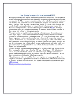 How Google becomes the benchmark of SEO?
Google is become the most popular and favorite search engine in these days. You can get each
type of information from Google by just single click. It makes searching process very easy and
convenient to all. When you need to search something online or finding a particular location of
any shopping mall, restaurant, hotel or any other things, Google is here to help you in every
matter. You have to just put a query on Google and you can see various results related to your
search. Google is not only favorite to us, it is also favorite of businessmen, because their
businesses are depends upon it. Google is becoming the benchmark of SEO in these days.
Businessmen prefer SEO of their online business, so that more and more people can come to
know about their website by visiting their website.
When you want to get any information, you just go to Google and put the related query in it
and Google displays a list of related websites for which you are looking for. You visit that
websites for getting information. Statistics says that 75% traffic on website is comes through
Search engines, so it is important for you that your website should be according to search
engines. Your websites have unique content because search engines robots can read text and if
the text found by them from your website is not unique, related to your services, then they will
not give preference to your website and will not give good ranking in their index. In this way,
you are not able to get targeted traffic on your website. So it’s important that your website
should have quality content.
Another important thing which search engines checks: the quality back links of your website.
How many quality links of your website have? If your website has, say 1000 links but these
are not of quality links then its value is zero in front of Google and if you have create 10
quality links for your website then its preference is more than 1000 non quality links. So you
have to consider only high quality links for your website.
These things seem to be very small but all are very important for search engines. They show
only those websites in Top SERP results which qualify their criteria and related to users query.
If you work according to search engines, then you will get huge traffic on your website with
SEO Brisbane.
http://www.onlinespecialists.com.au
 
