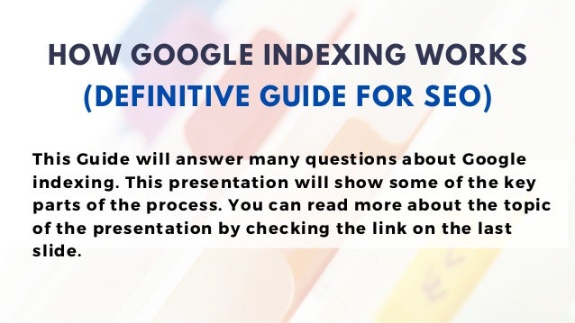 This Guide will answer many questions about Google
indexing. This presentation will show some of the key
parts of the process. You can read more about the topic
of the presentation by checking the link on the last
slide.
HOW GOOGLE INDEXING WORKS
(DEFINITIVE GUIDE FOR SEO)
 