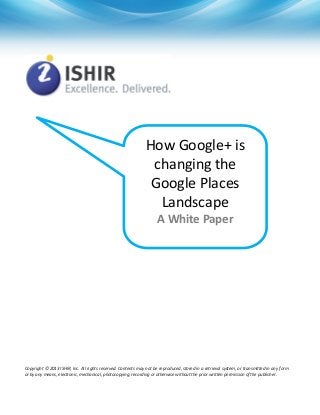 How Google+ is
changing the
Google Places
Landscape
A White Paper
Copyright © 2013 ISHIR, Inc. All rights reserved. Contents may not be reproduced, stored in a retrieval system, or transmitted in any form
or by any means, electronic, mechanical, photocopying, recording or otherwise without the prior written permission of the publisher.
 