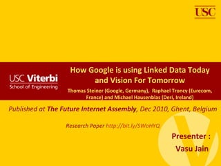 How Google is using Linked Data Today
                        and Vision For Tomorrow
                  Thomas Steiner (Google, Germany), Raphael Troncy (Eurecom,
                        France) and Michael Hausenblas (Deri, Ireland)

Published at The Future Internet Assembly, Dec 2010, Ghent, Belgium

                  Research Paper http://bit.ly/SWoHYQ
                                                           Presenter :
                                                            Vasu Jain
 