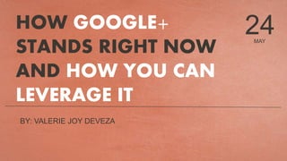 MAY
24HOW GOOGLE+
STANDS RIGHT NOW
AND HOW YOU CAN
LEVERAGE IT
BY: VALERIE JOY DEVEZA
 