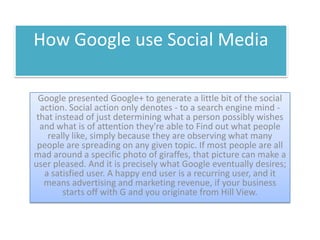 How Google use Social Media

 Google presented Google+ to generate a little bit of the social
  action. Social action only denotes - to a search engine mind -
 that instead of just determining what a person possibly wishes
  and what is of attention they're able to Find out what people
    really like, simply because they are observing what many
 people are spreading on any given topic. If most people are all
mad around a specific photo of giraffes, that picture can make a
user pleased. And it is precisely what Google eventually desires;
   a satisfied user. A happy end user is a recurring user, and it
   means advertising and marketing revenue, if your business
        starts off with G and you originate from Hill View.
 