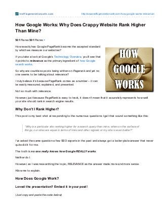 t raf f icge ne rat io ncaf e .co m                http://www.trafficgeneratio ncafe.co m/ho w-go o gle-wo rks-relevance/



How Google Works: Why Does Crappy Website Rank Higher
Than Mine?
501 Flares 501 Flares ×

How exactly has Google PageRank become the accepted standard
by which we measure our websites?

If you take a look at Google’s Technology Overview, you’ll see that
it points to relevance as the primary ingredient of how Google
search works.

So why are countless posts being written on Pagerank and yet no
one seems to be talking about relevance?

I truly believe it’s because PageRank comes as a number – it can
be easily measured, explained, and presented.

Not so much with relevance.

However, just because PageRank is easy to track, it doesn’t mean that it accurately represents how well
your site should rank in search engine results.

Why Don’t I Rank Higher?
T his post is my best shot at responding to the numerous questions I get that sound something like this:


        “Why is a particular site ranking higher for a search query than mine, when on the surface of
        things, our sites are equal in terms of links and other signals or my site is even better?”


I’ve asked the same question a f ew SEO experts in the past and always got a boiler-plate answer that never
quite did it f or me.

T he truth is no one really knows how Google REALLY works.

Neither do I.

However, as I was researching the topic, RELEVANCE as the answer made more and more sense.

Allow me to explain.

How Does Google Work?

Loved t he present at ion? Embed it in your post !

(Just copy and paste the code below)
 