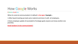 How Google Works
Communications
When its come to communication's it default to be open Example :.
1-After board meeting we took same material and share it with all employees .
2-Every employee update of accomplish of strategic goals anyone can know another one
priorities.
Email wisdom ( to be communicated )
 