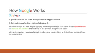 How Google Works
Strategy
A good foundation has three main pillars of strategy foundation .
1- Bet on technical insight , not market research .
technical insight is a new way of applying technology or design that either drives down the cost
or increase the function and usability of the product by significant factor .
pick an innovative , successful google product, and you are likely to find at least one significant
technical insight
 