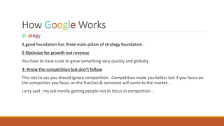 How Google Works
Strategy
A good foundation has three main pillars of strategy foundation .
2-Optimize for growth not revenue
You have to have scale to grow something very quickly and globally .
3- Know the competition but don’t follow
This not to say you should ignore competition . Competition make you better but if you focus on
the competitor you focus on the fraction & someone will come to the market .
Larry said : my job mostly getting people not to focus in competition .
 