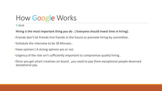 How Google Works
Talent
Hiring is the most important thing you do . ( Everyone should invest time in hiring).
•Friends don’t let friends hire friends in the future or promote hiring by committee .
•Schedule the interview to be 30 Minutes .
•Have opinion ( A strong opinion yes or no)
•Urgency of the role isn’t sufficiently important to compromise quality hiring .
•Once you get smart creatives on board , you need to pay them exceptional people deserved
exceptional pay
 