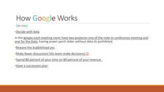 How Google Works
Decision
•Decide with data
in the google each meeting room have two projector one of the note or conference meeting and
one for the Data .having power point slides without data its prohibited
•Beware the bubblehead yes
•Make fewer discussion( lets team make decisions) 
•Spend 80 percent of your time on 80 percent of your revenue .
•Have a succession plan
 