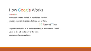 How Google Works
Innovation
Innovation cant be owned . It need to be allowed .
you cant innovate to people. But you can le them.
20 Percent Time
Engineer can spend 20 of his time working in whatever he choose .
Listen to the lab coats not to the suit ,
Ideas come from anywhere .
 