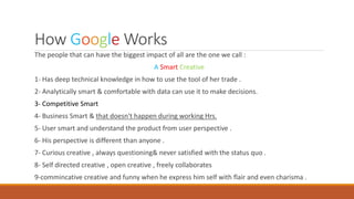 How Google Works
The people that can have the biggest impact of all are the one we call :
A Smart Creative
1- Has deep technical knowledge in how to use the tool of her trade .
2- Analytically smart & comfortable with data can use it to make decisions.
3- Competitive Smart
4- Business Smart & that doesn't happen during working Hrs.
5- User smart and understand the product from user perspective .
6- His perspective is different than anyone .
7- Curious creative , always questioning& never satisfied with the status quo .
8- Self directed creative , open creative , freely collaborates
9-commincative creative and funny when he express him self with flair and even charisma .
 