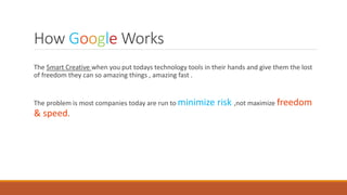 How Google Works
The Smart Creative when you put todays technology tools in their hands and give them the lost
of freedom they can so amazing things , amazing fast .
The problem is most companies today are run to minimize risk ,not maximize freedom
& speed.
 