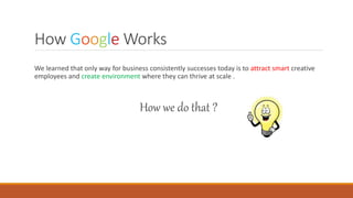 How Google Works
We learned that only way for business consistently successes today is to attract smart creative
employees and create environment where they can thrive at scale .
How we do that ?
 