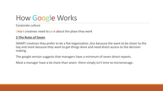 How Google Works
Corporate culture
Smart creatives need to care about the place they work
2-The Rules of Seven
SMART creatives they prefer to be a flat organization ,less because the want to be closer to the
top and more because they want to get things done and need direct access to the decision
making .
The google version suggests that managers have a minimum of seven direct reports .
Most a manager have a lot more than seven- there simply isn't time to micromanage .
 