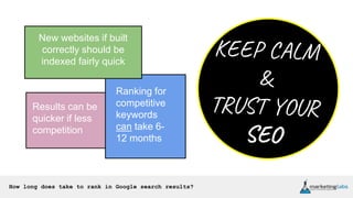 How long does take to rank in Google search results?
New websites if built
correctly should be
indexed fairly quick
Ranking for
competitive
keywords
can take 6-
12 months
Results can be
quicker if less
competition
 