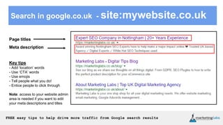 FREE easy tips to help drive more traffic from Google search results
Search in google.co.uk - site:mywebsite.co.uk
Page titles
Meta description
Key tips
- Add ‘location’ words
- Use ‘CTA’ words
- Use emojis
- Tell people what you do!
- Entice people to click through
Note: access to your website admin
area is needed if you want to edit
your meta descriptions and titles
 