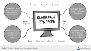 Help! I don’t know what to write about.
Please don’t write
about yourself or
your business -
no-one cares.
Think about what
could add value
for your web
visitors
Brainstorm a long
list and decide
what could be
easy yet effective.
DO NOT COPY.
Quality > quantity
Be unique!
How-to guides Travel guides Case studies
Recipes Industry news History of...
Questions
linked to your
product
Viral content
Trends
and
forecasts
 