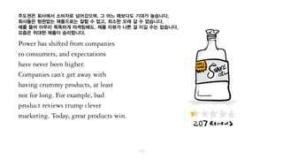 주도권은 회사에서 소비자로 넘어갔으며, 그 어느 때보다도 기대가 높습니다.
회사들은 형편 없는 제품을 가지고는 잘될 수 없고, 최소한 오래 갈 수가 없습니다.
예를 들어 아무리 똑똑하게 마케팅을 한들, 제품 리뷰가 나쁘면 어쩔 수가 없습니다.
요즘은 위대한 제품이 승리하니까요.
 