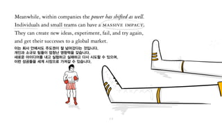 이는 마찬가지로 회사 안에서도 주도권이 넘어갔다는 것입니다.
개인과 소규모 팀들이 엄청난 영향력을 가질 수 있습니다.
새로운 아이디어를 내고 실험하고 실패하고 다시 시도할 수 있으며,
이런 성공들을 세계를 무대로 펼칠 수 있습니다.
 