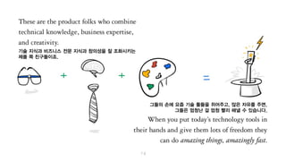 기술 지식과 비즈니스 전문 지식과 창의성을 잘 조화시키는
제품 쪽 친구들이죠.
그들의 손에 최신 기술 툴들을 쥐어주고, 많은 자유를 주면,
그들은 엄청난 걸 엄청 빨리 해낼 수 있습니다.
 