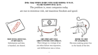 문제는 오늘날 대부분의 회사들이 자유와 속도를 최대화하는 게 아니라,
리스크를 최소화하려 한다는 겁니다.
정보와 데이터는 공유되지 않고,
그저 쌓여 있습니다.
그들의 계획은 실패가 비싸고
신중한 게 미덕이었던 시대의 잔재입니다.
결정권을 가진 사람은
아주 소수일 뿐입니다.
 