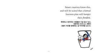 똑똑하고 창의적인 사람들은 이걸 알고 있고,
정형적인 비즈니스 계획이
그들의 자유를 방해하는 걸 두려워할 겁니다.
 