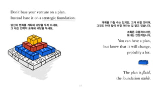 여러분의 벤처회사의 기반을 계획에 두지 마세요.
대신 전략적 토대에 기반을 두세요.
여러분은 계획을 가질 수는 있지만, 그게 바뀔 것이며,
그것도 아마 많이 바뀔 거라는 걸 알고 있습니다.
계획은 유동적이겠지만,
토대는 안정적이어야 합니다.
 