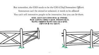 하지만, CEO가 CIO가 되어야 한다는 걸 기억하세요.
혁신은 소유하거나 정해질 수 없으며, 허락되어야 합니다.
혁신적인 사람들에게 혁신적이 되라고 할 순 없지만, 그렇게 되게 할 수는 있습니다.
 