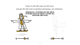 양복쟁이들 말고, 연구쟁이들의 말에 귀를 기울이며,
연구쟁이들이 슬라이드를 작성하는 게 아니라,
프로토타입을 만들게 하세요.
 