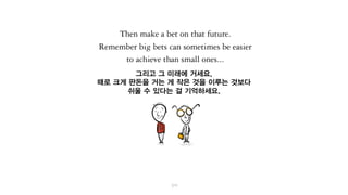 그리고 그 미래에 거세요.
때로는 크게 걸어야 작게 걸 때보다
더 쉽게 이룰 수 있다는 걸 기억하세요.
 