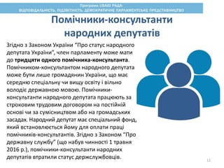 Помічники-консультанти
народних депутатів
Згідно з Законом України “Про статус народного
депутата України”, член парламенту може мати
до тридцяти одного помічника-консультанта.
Помічником-консультантом народного депутата
може бути лише громадянин України, що має
середню спеціальну чи вищу освіту і вільно
володіє державною мовою. Помічники-
консультанти народного депутата працюють за
строковим трудовим договором на постійній
основі чи за сумісництвом або на громадських
засадах. Народний депутат має спеціальний фонд,
який встановлюється йому для оплати праці
помічників-консультантів. Згідно з Законом “Про
державну службу” (що набув чинності 1 травня
2016 р.), помічники-консультанти народних
депутатів втратили статус держслужбовців. 12
 