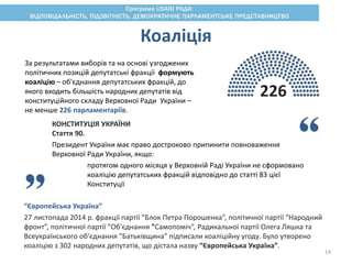 Коаліція
226
За результатами виборів та на основі узгоджених
політичних позицій депутатські фракції формують
коаліцію – об'єднання депутатських фракцій, до
якого входить більшість народних депутатів від
конституційного складу Верховної Ради України –
не менше 226 парламентаріїв.
“Європейська Україна”
27 листопада 2014 р. фракції партії “Блок Петра Порошенка”, політичної партії “Народний
фронт”, політичної партії “Об'єднання "Самопоміч”, Радикальної партії Олега Ляшка та
Всеукраїнського об'єднання “Батьківщина” підписали коаліційну угоду. Було утворено
коаліцію з 302 народних депутатів, що дістала назву “Європейська Україна”.
КОНСТИТУЦІЯ УКРАЇНИ
Стаття 90.
Президент України має право достроково припинити повноваження
Верховної Ради України, якщо:
протягом одного місяця у Верховній Раді України не сформовано
коаліцію депутатських фракцій відповідно до статті 83 цієї
Конституції
14
 