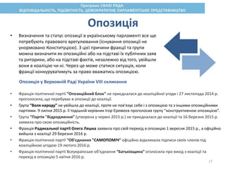 • Визначення та статус опозиції в українському парламенті все ще
потребують правового врегулювання (існування опозиції не
унормовано Конституцією). З цієї причини фракції та групи
можна визначити як опозиційні або на підставі їх публічних заяв
та риторики, або на підставі фактів, незалежно від того, увійшли
вони в коаліцію чи ні. Через це може статися ситуація, коли
фракції конкуруватимуть за право вважатись опозицією.
Опозиція
Опозиція у Верховній Раді України VIII скликання
• Фракція політичної партії “Опозиційний блок” не приєдналася до коаліційної угоди і 27 листопада 2014 р.
проголосила, що перебуває в опозиції до коаліції.
• Група “Воля народу” не увійшла до коаліції, проте не пов'язує себе і з опозицією та з іншими опозиційними
партіями. 9 липня 2015 р. її тодішній керівник Ігор Єремеєв проголосив групу “конструктивною опозицією”.
• Група “Партія "Відродження” (утворена у червні 2015 р.) не приєдналася до коаліції та 16 березня 2015 р.
заявила про свою опозиційність.
• Фракція Радикальної партії Олега Ляшка заявила про свій перехід в опозицію 1 вересня 2015 р., а офіційно
вийшла з коаліції 29 березня 2016 р.
• Фракція політичної партії “Об'єднання "САМОПОМІЧ” офіційно відкликала підписи своїх членів під
коаліційною угодою 19 лютого 2016 р.
• Фракція політичної партії Всеукраїнське об'єднання “Батьківщина” оголосила про вихід з коаліції та
перехід в опозицію 5 квітня 2016 р.
17
 