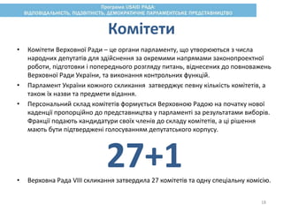 • Комітети Верховної Ради – це органи парламенту, що утворюються з числа
народних депутатів для здійснення за окремими напрямами законопроектної
роботи, підготовки і попереднього розгляду питань, віднесених до повноважень
Верховної Ради України, та виконання контрольних функцій.
• Парламент України кожного скликання затверджує певну кількість комітетів, а
також їх назви та предмети відання.
• Персональний склад комітетів формується Верховною Радою на початку нової
каденції пропорційно до представництва у парламенті за результатами виборів.
Фракції подають кандидатури своїх членів до складу комітетів, а ці рішення
мають бути підтверджені голосуванням депутатського корпусу.
• Верховна Рада VIII скликання затвердила 27 комітетів та одну спеціальну комісію.
Комітети
27+1
18
 