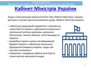 Згідно з Конституцією України (Стаття 116), Кабінет Міністрів є вищим
органом у системі органів виконавчої влади. Кабінет Міністрів України:
• забезпечує державний суверенітет і економічну
самостійність України, здійснення внутрішньої і
зовнішньої політики держави, виконання
Конституції і законів України, актів Президента
України;
• розробляє проект закону про Державний
бюджет України і забезпечує виконання
Державного бюджету України, подає звіт
про його виконання;
• спрямовує і координує роботу міністерств,
інших органів виконавчої влади;
Кабінет Міністрів України
29
 