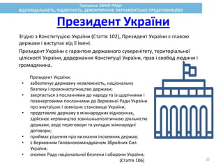 Згідно з Конституцією України (Стаття 102), Президент України є главою
держави і виступає від її імені.
Президент України є гарантом державного суверенітету, територіальної
цілісності України, додержання Конституції України, прав і свобод людини і
громадянина.
Президент України:
• забезпечує державну незалежність, національну
безпеку і правонаступництво держави;
• звертається з посланнями до народу та із щорічними і
позачерговими посланнями до Верховної Ради України
про внутрішнє і зовнішнє становище України;
• представляє державу в міжнародних відносинах,
здійснює керівництво зовнішньополітичною діяльністю
держави, веде переговори та укладає міжнародні
договори;
• приймає рішення про визнання іноземних держав;
• є Верховним Головнокомандувачем Збройних Сил
України;
• очолює Раду національної безпеки і оборони України;
(Стаття 106)
Президент України
32
 