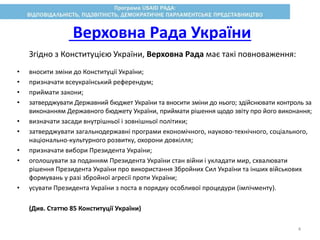 Згідно з Конституцією України, Верховна Рада має такі повноваження:
• вносити зміни до Конституції України;
• призначати всеукраїнський референдум;
• приймати закони;
• затверджувати Державний бюджет України та вносити зміни до нього; здійснювати контроль за
виконанням Державного бюджету України, приймати рішення щодо звіту про його виконання;
• визначати засади внутрішньої і зовнішньої політики;
• затверджувати загальнодержавні програми економічного, науково-технічного, соціального,
національно-культурного розвитку, охорони довкілля;
• призначати вибори Президента України;
• оголошувати за поданням Президента України стан війни і укладати мир, схвалювати
рішення Президента України про використання Збройних Сил України та інших військових
формувань у разі збройної агресії проти України;
• усувати Президента України з поста в порядку особливої процедури (імпічменту).
(Див. Статтю 85 Конституції України)
Верховна Рада України
4
 