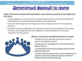 Депутатські фракції та групи
Згідно з Регламентом Верховної Ради України, зареєстрована депутатська група (фракція)
має право:
• на пропорційне (на основі кількості членів) представництво в усіх органах Верховної
Ради України та у складі офіційних парламентських делегацій;
• на виступ свого представника з будь-яких питань порядку денного на пленарному
засіданні;
• парламентська група (фракція), що ініціювала питання, яке розглядається, має право
на виступ свого представника після завершення його обговорення на засіданні
парламенту та його органів.
Депутат-член депутатської фракції (групи) має право:
• обирати та бути обраним до керівних органів
депутатської фракції (групи);
• брати участь у затвердженні статуту депутатської
фракції (групи);
• пропонувати питання для розгляду депутатською
фракцією (групою);
• вносити пропозиції до питань, які розглядаються на
засіданні депутатської фракції (групи), виступати з
обґрунтуванням своїх пропозицій. 9
 